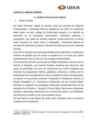 CAPÍTULO I: MARCO TEÓRICO

                            A. Análisis del Curriculum Vigente
    i.   Marco Curricular

Por Marco Curricular1 vigente se entiende aquel que prescribe los Objetivos
Fundamentales y Contenidos Mínimos Obligatorios que todos los estudiantes
deben lograr, es decir, entrega los lineamientos respecto a la intención de
desarrollar    en   los     estudiantes   conocimientos,    habilidades,    destrezas    y
capacidades. Las cuales les permitan organizar comprensivamente el entorno
social, actuando con actitud crítica y responsable.           Practicando además los
principios de solidaridad, pluralismo, valoración de la democracia y de la identidad
nacional.
El currículum del sector promueve aprendizajes que les signifiquen un aporte para
enfrentar los desafíos que les impone su existencia en un mundo que cambia
aceleradamente y que es cada vez más complejo e interconectado.
En la secuencia curricular se promueve un diálogo transversal y continuo entre la
Historia, la Geografía y las Ciencias Sociales, disciplinas que estructuran este
sector de aprendizaje. Se busca así proporcionar una mirada integradora que
considere las perspectivas histórica, geográfica, económica y política para la
comprensión de la complejidad de la vida en sociedad. En forma correspondiente,
se ordenan en tres grandes dominios: 1) Sociedad en Perspectiva Histórica, 2)
Espacio Geográfico y 3)         Democracia y Desarrollo. Los dos primeros Mapas
describen la progresión del aprendizaje relacionado fundamentalmente con las
disciplinas de la Historia y Geografía. El tercer Mapa, Democracia y Desarrollo,
describe el aprendizaje relacionado con la convivencia política y las habilidades
que favorecen un sentido cívico y una ciudadanía activa.
De esta forma los tres Mapas del sector están orientados hacia la formación
ciudadana de los estudiantes.



1
 Historia, Geografía y Ciencias Sociales. Formación General. Actualización Curricular 2009.
MINEDUC. Página 196.

                                                                                         5
 