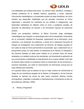 Las habilidades que enfatiza este sector se orientan hacia; identificar, investigar y
analizar problemas de la realidad histórica, geográfica y social, utilizando
instrumentos metodológicos y conceptuales propios de estas disciplinas, así como
también que desarrollen habilidades que les permitan comunicar en forma
organizada y coherente los resultados de sus análisis e indagaciones, que
desarrollen habilidades de reflexión crítica en torno a problemas sociales, de
discusión de alternativas de solución y de formulación rigurosa de posiciones
propias.
Desde una perspectiva didáctica, el Marco Curricular exige estrategias
metodológicas que impulsen un aprendizaje activo de los estudiantes, fomentando
así su curiosidad, habilidad de búsqueda, organización de la información, juicio
autónomo y de resolución de problemas, a través de la realización frecuente de
trabajos de investigación como elaboración de informes, de trabajos grupales en
los cuales se exija en forma permanente la acuciosidad, rigor y elaboración de un
pensamiento propio. En este sentido, la enseñanza de la Historia, la Geografía y
las Ciencias Sociales se debe poner énfasis en la conexión entre los temas
analizados y la realidad vivida por los estudiantes, así fomentando la aplicación de
sus conocimientos y habilidades al entendimiento de su propia realidad. Ante esto
el docente debe orientar la enseñanza hacia la comprensión de los fenómenos y
procesos estudiados, por sobre la memorización de información puntual que se
haya utilizado para ilustrarlos.
Un supuesto básico que se plantea es que la mejor manera de contrarrestar el
riesgo de una enseñanza sesgada de la Historia, la Geografía y de las Ciencias
Sociales es abordar los temas de este sector revisando distintas fuentes
(iconográficas, materiales y textuales) e interpretaciones y fomentando el valor de
las evidencias, (Mineduc, 2009).


    ii.   Planes y Programas2




2
    Ministerio de Educación. Unidad de Currículum y Evaluación. Junio 2011. Página 4.

                                                                                        6
 