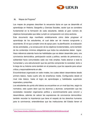 iii.   Mapas de Progreso4

Los mapas de progreso describen la secuencia típica en que se desarrolla el
aprendizaje en Historia, Geografía y Ciencias Sociales, sector que se considera
fundamental en la formación de cada estudiante, debido al gran número de
objetivos transversales que debe cumplir en comparación con otros sectores.
Este documento deja manifiesto sintéticamente cómo debe progresar el
aprendizaje de los estudiantes, el cual debe ser de manera congruente y
ascendente. El rol que cumplen sirve de apoyo para la planificación, la evaluación
de las actividades, y la consecución de los objetivos fundamentales, como también
de los contenidos mínimos obligatorios que todos los estudiantes deben lograr.
Hace referencia además hacia las habilidades que se deben desarrollar para; una
convivencia democrática, participación social y política, sentido de pertenencia y
solidaridad hacia comunidades cada vez más amplias, hasta abarcar a toda la
humanidad y una estructuración que les permita comprender la sociedad, tanto a
lo largo de su historia como también en el presente y que los capacite para actuar
crítica y responsablemente en ella.
Encontrándose organizado en siete niveles, los cuales deben desarrollarse desde
primero básico, hasta cuarto año de enseñanza media. Configurados desde el
nivel más básico, hasta el logro de aprendizajes y habilidades superiores
esperadas y prescritas.
Los estudiantes de quinto año básico se encuentran en un nivel tipo tres, según la
normativa, esto quiere decir que los alumnos y alumnas; comprenden que las
sociedades necesitan organizarse política y económicamente para convivir y
desarrollarse, además de valorar las expresiones de convivencia democrática:
también recordar la importancia que tiene el respeto de los derechos humanos
para la convivencia, entendiéndose que las instituciones del Estado tienen el



4
    http://www.mineduc.cl/biblio/documento/200704031229170.MPA%20historia2.pdf

                                                                                 8
 