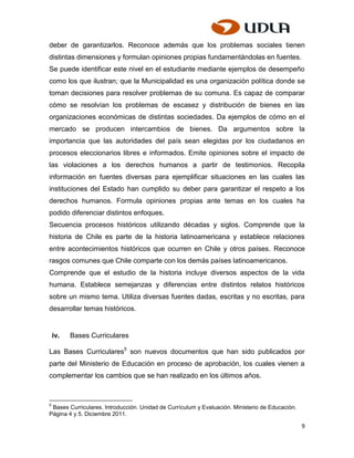 deber de garantizarlos. Reconoce además que los problemas sociales tienen
distintas dimensiones y formulan opiniones propias fundamentándolas en fuentes.
Se puede identificar este nivel en el estudiante mediante ejemplos de desempeño
como los que ilustran; que la Municipalidad es una organización política donde se
toman decisiones para resolver problemas de su comuna. Es capaz de comparar
cómo se resolvían los problemas de escasez y distribución de bienes en las
organizaciones económicas de distintas sociedades. Da ejemplos de cómo en el
mercado se producen intercambios de bienes. Da argumentos sobre la
importancia que las autoridades del país sean elegidas por los ciudadanos en
procesos eleccionarios libres e informados. Emite opiniones sobre el impacto de
las violaciones a los derechos humanos a partir de testimonios. Recopila
información en fuentes diversas para ejemplificar situaciones en las cuales las
instituciones del Estado han cumplido su deber para garantizar el respeto a los
derechos humanos. Formula opiniones propias ante temas en los cuales ha
podido diferenciar distintos enfoques.
Secuencia procesos históricos utilizando décadas y siglos. Comprende que la
historia de Chile es parte de la historia latinoamericana y establece relaciones
entre acontecimientos históricos que ocurren en Chile y otros países. Reconoce
rasgos comunes que Chile comparte con los demás países latinoamericanos.
Comprende que el estudio de la historia incluye diversos aspectos de la vida
humana. Establece semejanzas y diferencias entre distintos relatos históricos
sobre un mismo tema. Utiliza diversas fuentes dadas, escritas y no escritas, para
desarrollar temas históricos.


    iv.   Bases Curriculares

Las Bases Curriculares5 son nuevos documentos que han sido publicados por
parte del Ministerio de Educación en proceso de aprobación, los cuales vienen a
complementar los cambios que se han realizado en los últimos años.



5
 Bases Curriculares. Introducción. Unidad de Currículum y Evaluación. Ministerio de Educación.
Página 4 y 5. Diciembre 2011.

                                                                                                 9
 
