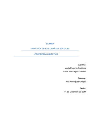 EXAMEN

DIDÁCTICA DE LAS CIENCIAS SOCIALES

   PROPUESTA DIDÁCTICA




                                            Alumna:
                              María Eugenia Gutiérrez
                            María José Legua Garrido.


                                            Docente:
                               Ana Henriquez Orrego.


                                              Fecha:
                             14 de Diciembre de 2011
 