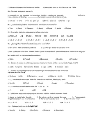 c) Las venezolanas son las latinas más bonitas d) Venezuela limita en el norte con el mar Caribe
05.- Complete la siguiente afirmación:
La ausencia en las escuelas ha aumentado debido a negligencia generada _______________ profesores
irresponsables, dando origen ___________ algunos alumnos consideren darse de baja.
a) Sólo por---en tanto b) Con los---para que c) En los---para que d) Por los---a que
06.- ¿Cuál de estas palabras encontraríamos primero en un diccionario?
a) Tren b) Santo c) Raspador d) Queso e) Gruta f) Noche g) Pintura
07.- Ordena las siguientes palabras en una frase coherente:
ANTESALA 1 LA 2 CRUEL 3 PERO 4 ES 5 MUERTE 6 SU 7 DULCE 8
a) 7, 3, 5, 1, 4, 2, 8, 6 b) 2, 6, 5, 1, 4, 7, 3, 8 c) 4, 2, 8, 6, 7, 3, 5, 1 d) 2, 6, 5, 8, 4, 7, 1,3
08.- ¿Qué significa: “De árbol caído todos quieren hacer leña”?
a) Que la leña debe ser cortada por todos b) Que hay que ayudar al que se ha caído
c) Que los árboles son buenos para los males d) Que muchos desean aprovecharse de las personas en desgracia
09.- Ante el dolor de los demás experimentamos:
a) Rabia b) Piedad c) Desprecio d) Desdén e) Ansiedad
10.- Subraya la pareja de palabra que expresa mejor una relación similar a la enunciada. TAZA--CAFÉ
a) aceite—margarina b) recipiente---bebida c) sopa—estufa d) chocolate---leche
11.- Subraye la pareja de palabras que exprese mejor una relación similar a la enunciada:
PROFESOR---ESCUELA
a) Costurera---vestido b) Campesino----campo c) Máquina----tornillo d) Estilista---tijeras
12.- ¿Cuál de estas cinco cosas tiene más parecido con manzana, melocotón y pera?
a) Semilla b) Árbol c) Ciruela d) Jugo e) Mondadura
13.- El número que continúa en la serie: 11, 18, 27, 38,… es
a) 41 b) 51 c) 61 d) 52
14.- Seleccione la opción que proponga la secuencia correcta para las siguientes frases:
1.- Luego se ha de haber dormido 2.- Se estuvo oyendo el borbotar del agua 3.- Porque cuando
despertó sólo se oía una llovizna callada 4.- Por la noche volvió a llover 5.- Durante largo tiempo
a) 4, 1, 3, 5, 2 b) 2, 4, 5, 3, 1 c) 1, 4, 5, 3, 2 d) 4, 2, 5, 1, 3
15.- ¿Cuál es el sinónimo de ELEMENTAL?
a) Sencillo b) Básico c) Conflictivo d) Evidente e) Secundario
 
