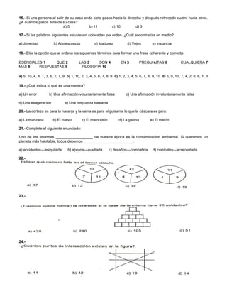 16.- Si una persona al salir de su casa anda siete pasos hacia la derecha y después retrocede cuatro hacia atrás.
¿A cuántos pasos ésta de su casa?
a) 5 b) 11 c) 10 d) 3
17.- Si las palabras siguientes estuviesen colocadas por orden. ¿Cuál encontrarías en medio?
a) Juventud b) Adolescencia c) Madurez d) Vejes e) Instancia
18.- Elije la opción que al ordena los siguientes términos para formar una frase coherente y correcta:
ESENCIALES 1 QUE 2 LAS 3 SON 4 EN 5 PREGUNJTAS 6 CUALQUIERA 7
MAS 8 RESPUESTAS 9 FILOSOFIA 10
a) 5, 10, 4, 8, 1, 3, 6, 2, 7, 9 b) 1, 10, 2, 3, 4, 5, 6, 7, 8, 9 c) 1, 2, 3, 4, 5, 6, 7, 8, 9, 10 d) 5, 9, 10, 7, 4, 2, 8, 6, 1, 3
19.- ¿Qué indica lo qué es una mentira?
a) Un error b) Una afirmación voluntariamente falsa c) Una afirmación involuntariamente falsa
d) Una exageración e) Una respuesta inexacta
20.- La corteza es para la naranja y la vaina es para el guisante lo que la cáscara es para:
a) La manzana b) El huevo c) El melocotón d) La gallina e) El melón
21.- Complete el siguiente enunciado:
Uno de los enormes __________________ de nuestra época es la contaminación ambiental. Si queremos un
planeta más habitable, todos debemos ________________________.
a) accidentes---aniquilarla b) apoyos---auxiliarla c) desafíos---combatirla d) combates---acrecentarla
22.-
23.-
24.-
 