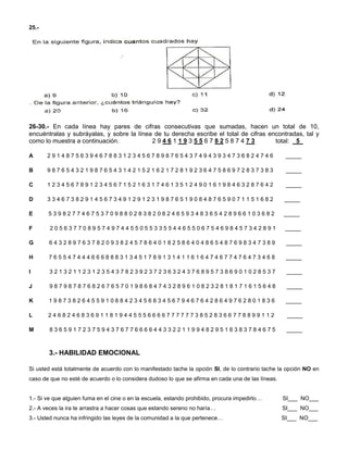 25.-
26-30.- En cada línea hay pares de cifras consecutivas que sumadas, hacen un total de 10,
encuéntralas y subráyalas, y sobre la línea de tu derecha escribe el total de cifras encontradas, tal y
como lo muestra a continuación. 2 9 4 6 1 1 9 3 5 5 6 7 8 2 5 8 7 4 7 3 total: 5_
A 2 9 1 4 8 7 5 6 3 9 4 6 7 8 8 3 1 2 3 4 5 6 7 8 9 8 7 6 5 4 3 7 4 9 4 3 9 3 4 7 3 6 8 2 4 7 4 6 _____
B 9 8 7 6 5 4 3 2 1 9 8 7 6 5 4 3 1 4 2 1 5 2 1 6 2 1 7 2 8 1 9 2 3 6 4 7 5 8 6 9 7 2 8 3 7 3 8 3 _____
C 1 2 3 4 5 6 7 8 9 1 2 3 4 5 6 7 1 5 2 1 6 3 1 7 4 6 1 3 5 1 2 4 9 0 1 6 1 9 8 4 6 3 2 8 7 6 4 2 _____
D 3 3 4 6 7 3 8 2 9 1 4 5 6 7 3 4 9 1 2 9 1 2 3 1 9 8 7 6 5 1 9 0 8 4 8 7 6 5 9 0 7 1 1 5 1 6 8 2 _____
E 5 3 9 8 2 7 7 4 6 7 5 3 7 0 9 8 8 0 2 8 3 8 2 0 8 2 4 6 5 9 3 4 8 3 6 5 4 2 8 9 6 6 1 0 3 6 8 2 _____
F 2 0 5 6 3 7 7 0 8 9 5 7 4 9 7 4 4 5 5 0 5 5 3 3 5 5 4 4 6 5 5 0 6 7 5 4 6 9 8 4 5 7 3 4 2 8 9 1 _____
G 6 4 3 2 8 9 7 6 3 7 8 2 0 9 3 8 2 4 5 7 8 6 4 0 1 8 2 5 8 6 4 0 4 8 6 5 4 8 7 6 9 8 3 4 7 3 8 9 _____
H 7 6 5 5 4 7 4 4 4 6 6 6 8 8 8 3 1 3 4 5 1 7 8 9 1 3 1 4 1 1 6 1 6 4 7 4 6 7 7 4 7 6 4 7 3 4 6 8 _____
I 3 2 1 3 2 1 1 2 3 1 2 3 5 4 3 7 8 2 3 9 2 3 7 2 3 6 3 2 4 3 7 6 8 9 5 7 3 8 6 9 0 1 0 2 8 5 3 7 _____
J 9 8 7 9 8 7 8 7 6 8 2 6 7 6 5 7 0 1 9 8 6 8 4 7 4 3 2 8 9 6 1 0 8 2 3 2 8 1 8 1 7 1 6 1 5 6 4 8 _____
K 1 9 8 7 3 8 2 6 4 5 5 9 1 0 8 8 4 2 3 4 5 6 8 3 4 5 6 7 9 4 6 7 6 4 2 8 6 4 9 7 6 2 8 0 1 8 3 6 _____
L 2 4 6 8 2 4 6 8 3 6 9 1 1 8 1 9 4 4 5 5 5 6 6 6 6 7 7 7 7 7 7 3 8 5 2 8 3 6 6 7 7 8 8 9 9 1 1 2 _____
M 8 3 6 5 9 1 7 2 3 7 5 9 4 3 7 6 7 7 6 6 6 6 4 4 3 3 2 2 1 1 9 9 4 8 2 9 5 1 6 3 8 3 7 8 4 6 7 5 _____
3.- HABILIDAD EMOCIONAL
Si usted está totalmente de acuerdo con lo manifestado tache la opción SI, de lo contrario tache la opción NO en
caso de que no esté de acuerdo o lo considera dudoso lo que se afirma en cada una de las líneas.
1.- Si ve que alguien fuma en el cine o en la escuela, estando prohibido, procura impedirlo… SI___ NO___
2.- A veces la ira te arrastra a hacer cosas que estando sereno no haría… SI___ NO___
3.- Usted nunca ha infringido las leyes de la comunidad a la que pertenece… SI___ NO___
 