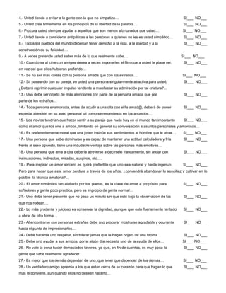 4.- Usted tiende a evitar a la gente con la que no simpatiza… SI___ NO___
5.- Usted cree firmemente en los principios de la libertad de la palabra… SI___ NO___
6.- Procura usted siempre ayudar a aquellos que son menos afortunados que usted… SI___ NO___
7.- Usted tiende a considerar antipáticas a las personas a quienes no les es usted simpático… SI___ NO___
8.- Todos los pueblos del mundo deberían tener derecho a la vida, a la libertad y a la SI___ NO___
construcción de su felicidad…
9.- A veces pretende usted saber más de lo que realmente sabe… SI___ NO___
10.- Cuando va al cine con amigos desea a veces imponerles el film que a usted le place ver, SI___ NO___
en vez del que ellos hubieran preferido…
11.- Se ha ser mas cortés con la persona amada que con los extraños… SI___ NO___
12.- Si, paseando con su pareja, ve usted una persona singularmente atractiva para usted, SI___ NO___
¿Deberá reprimir cualquier impulso tendente a manifestar su admiración por tal criatura?...
13.- Uno debe ser objeto de más atenciones por parte de la persona amada que por SI___ NO___
parte de los extraños…
14.- Toda persona enamorada, antes de acudir a una cita con el/la amad@, deberá de poner SI___ NO___
especial atención en su aseo personal tal como se recomienda en los anuncios…
15.- Los novios tendrían que hacer sentir a su pareja que nada hay en el mundo tan importante SI___ NO___
como el amor que los une a ambos, limitando en general su conversación a asuntos personales y amorosos…
16.- Es preferentemente moral que una joven insinúe sus sentimientos al hombre que le atrae… SI___ NO___
17.- Una persona que sabe dominarse y es capaz de mantener una actitud calculadora y fría SI___ NO___
frente al sexo opuesto, tiene una indudable ventaja sobre las personas más emotivas…
18.- Una persona que ama a otra debería atreverse a decírselo francamente, sin andar con SI___ NO___
insinuaciones, indirectas, miradas, suspiros, etc.…
19.- Para inspirar un amor sincero es quizá preferible que uno sea natural y hasta ingenuo. SI___ NO___
Pero para hacer que este amor perdure a través de los años, ¿convendrá abandonar la sencillez y cultivar en lo
posible la técnica amatoria?...
20.- El amor romántico tan alabado por los poetas, es la clase de amor a propósito para SI___ NO___
soñadores y gente poco practica, pero es impropio de gente normal…
21.- Uno debe tener presente que no pasa un minuto sin que esté bajo la observación de los SI___ NO___
que nos rodean…
22.- Lo más prudente y juicioso es conservar la dignidad, aunque que este fuertemente tentado SI___ NO___
a obrar de otra forma…
23.- Al encontrarse con personas extrañas debe uno procurar mostrarse agradable y ocurrente SI___ NO___
hasta el punto de impresionarles…
24.- Debe hacerse uno respetar, sin tolerar jamás que le hagan objeto de una broma… SI___ NO___
25.- Debe uno ayudar a sus amigos, por si algún día necesita uno de la ayuda de ellos… SI___ NO___
26.- No vale la pena hacer demasiados favores, ya que, en fin de cuentas, es muy poca la SI___ NO___
gente que sabe realmente agradecer…
27.- Es mejor que los demás dependan de uno, que tener que depender de los demás… SI___ NO___
28.- Un verdadero amigo apremia a los que están cerca de su corazón para que hagan lo que SI___ NO___
más le conviene, aun cuando ellos no deseen hacerlo…
 