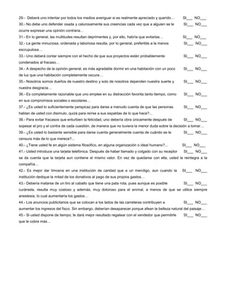 29.- Deberá uno intentar por todos los medios averiguar si es realmente apreciado y querido… SI___ NO___
30.- No debe uno defender osada y calurosamente sus creencias cada vez que a alguien se le SI___ NO___
ocurre expresar una opinión contraria…
31.- En lo general, las multitudes resultan deprimentes y, por ello, habría que evitarlas… SI___ NO___
32.- La gente minuciosa, ordenada y laboriosa resulta, por lo general, preferible a la menos SI___ NO___
escrupulosa…
33.- Uno deberá contar siempre con el hecho de que sus proyectos están probablemente SI___ NO___
condenados al fracaso…
34.- A despecho de la opinión general, es más agradable dormir en una habitación con un poco SI___ NO___
de luz que una habitación completamente oscura…
35.- Nosotros somos dueños de nuestro destino y solo de nosotros dependen nuestra suerte y SI___ NO___
nuestra desgracia…
36.- Es completamente razonable que uno emplee en su distracción favorita tanto tiempo, como SI___ NO___
en sus compromisos sociales o escolares…
37.- ¿Es usted lo suficientemente perspicaz para darse a menudo cuenta de que las personas SI___ NO___
hablan de usted con disimulo, quizá para reírse a sus espaldas de lo que hace?...
38.- Para evitar fracasos que enturbien la felicidad, uno debería obra únicamente después de SI___ NO___
sopesar el pro y el contra de cada cuestión, de manera que no tuviera la menor duda sobre la decisión a tomar…
39.- ¿Es usted lo bastante sensible para darse cuenta generalmente cuenta de cuándo se le SI___ NO___
censura más de lo que merece?...
40.- ¿Tiene usted fe en algún sistema filosófico, en alguna organización o ideal humano?... SI___ NO___
41.- Usted introduce una tarjeta telefónica. Después de haber llamado y colgado con su receptor SI___ NO___
se da cuenta que la tarjeta aun contiene el mismo valor. En vez de quedarse con ella, usted la reintegra a la
compañía…
42.- Es mejor dar limosna en una institución de caridad que a un mendigo, aun cuando la SI___ NO___
institución dedique la mitad de los donativos al pago de sus propios gastos…
43.- Debería matarse de un tiro al caballo que tiene una pata rota, pues aunque es posible SI___ NO___
curársela, resulta muy costoso y además, muy doloroso para el animal, a menos de que se utilice siempre
anestesia, lo cual aumentaría los gastos…
44.- Los anuncios publicitarios que se colocan a los lados de las carreteras contribuyen a SI___ NO___
aumentar los ingresos del fisco. Sin embargo, deberían desaparecer porque afean la belleza natural del paisaje…
45.- Si usted dispone de tiempo, le dará mejor resultado regatear con el vendedor que permitirle SI___ NO___
que le cobre más…
 
