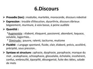6.Discours
 Prosodie (ton) : modulée, martelée, monocorde, discours robotisé
 Expression : trouble d’élocution, dysarthr...