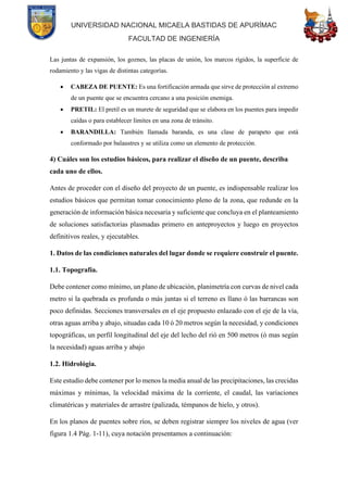 UNIVERSIDAD NACIONAL MICAELA BASTIDAS DE APURÍMAC
FACULTAD DE INGENIERÍA
Las juntas de expansión, los goznes, las placas de unión, los marcos rígidos, la superficie de
rodamiento y las vigas de distintas categorías.
• CABEZA DE PUENTE: Es una fortificación armada que sirve de protección al extremo
de un puente que se encuentra cercano a una posición enemiga.
• PRETIL: El pretil es un murete de seguridad que se elabora en los puentes para impedir
caídas o para establecer límites en una zona de tránsito.
• BARANDILLA: También llamada baranda, es una clase de parapeto que está
conformado por balaustres y se utiliza como un elemento de protección.
4) Cuáles son los estudios básicos, para realizar el diseño de un puente, describa
cada uno de ellos.
Antes de proceder con el diseño del proyecto de un puente, es indispensable realizar los
estudios básicos que permitan tomar conocimiento pleno de la zona, que redunde en la
generación de información básica necesaria y suficiente que concluya en el planteamiento
de soluciones satisfactorias plasmadas primero en anteproyectos y luego en proyectos
definitivos reales, y ejecutables.
1. Datos de las condiciones naturales del lugar donde se requiere construir el puente.
1.1. Topografía.
Debe contener como mínimo, un plano de ubicación, planimetría con curvas de nivel cada
metro si la quebrada es profunda o más juntas si el terreno es llano ó las barrancas son
poco definidas. Secciones transversales en el eje propuesto enlazado con el eje de la vía,
otras aguas arriba y abajo, situadas cada 10 ó 20 metros según la necesidad, y condiciones
topográficas, un perfil longitudinal del eje del lecho del rió en 500 metros (ó mas según
la necesidad) aguas arriba y abajo
1.2. Hidrológia.
Este estudio debe contener por lo menos la media anual de las precipitaciones, las crecidas
máximas y mínimas, la velocidad máxima de la corriente, el caudal, las variaciones
climatéricas y materiales de arrastre (palizada, témpanos de hielo, y otros).
En los planos de puentes sobre ríos, se deben registrar siempre los niveles de agua (ver
figura 1.4 Pág. 1-11), cuya notación presentamos a continuación:
 