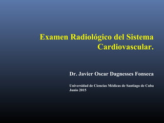Examen Radiológico del Sistema
Cardiovascular.
Dr. Javier Oscar Dagnesses Fonseca
Universidad de Ciencias Médicas de Santiago de Cuba
Junio 2015
 