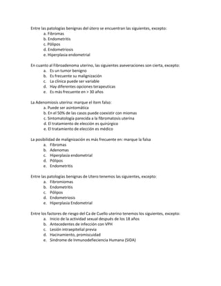 Entre las patologías benignas del útero se encuentran las siguientes, excepto:<br />a. Fibromas<br />b. Endometritis<br />c. Pólipos<br />d. Endometriosis<br />e. Hiperplasia endometrial<br />En cuanto al Fibroadenoma uterino, las siguientes aseveraciones son cierta, excepto:<br />Es un tumor benigno<br />Es frecuente su malignización<br />La clínica puede ser variable<br />Hay diferentes opciones terapeuticas<br />Es más frecuente en > 30 años<br />La Adenomiosis uterina: marque el ítem falso:<br />a. Puede ser asintomática<br />b. En el 50% de las casos puede coexistir con miomas<br />c. Sintomatología parecida a la fibromatosis uterina<br />d. El tratamiento de elección es quirúrgico<br />e. El tratamiento de elección es médico<br />La posibilidad de malignización es más frecuente en: marque la falsa<br />Fibromas<br />Adenomas<br />Hiperplasia endometrial<br />Pólipos<br />Endometritis<br />Entre las patologías benignas de Utero tenemos las siguientes, excepto:<br />Fibromiomas<br />Endometritis<br />Pólipos<br />Endometriosis<br />Hiperplasia Endometrial<br />Entre los factores de riesgo del Ca de Cuello uterino tenemos los siguientes, excepto:<br />Inicio de la actividad sexual después de los 18 años<br />Antecedentes de infección con VPH<br />Lesión intraepitelial previa<br />Hacinamiento, promiscuidad<br />Sindrome de Inmunodefieciencia Humana (SIDA)<br />Entre las opciones de tratamiento estandar para el Ca de Cuello Uterino en Estadio 0 tenemos las siguientes excepto:<br />Escisión electroquirúrgica<br />Histerectomía abdominal total<br />Terapia con Rayos Láser<br />Conización<br />Crioterapia<br />En el Ca de Cuello Uterino en Estadio I B, como opciones de tratamiento  estándar se incluyen las siguientes, excepto:<br />Histerectomía radical y linfadenectomía bilateral pélvica<br />Radioterapia pélvica más braquiterapia<br />Quimioterapia más histerectomía radical<br />Radioterapia pélvica total más quimioterapia en postoperatorio<br />El mismo tratamiento que se usaría en estadio II B<br />En el Ca de cuello uterino, lo suiguiente es verdadero, excepto:<br />El Ca in situ se considera Estadio I<br />En los Estadios IV A y IV B el tratamiento de elección es Radioterapia mas quimioterapia<br />En el Estadio III se debe aplicar Radioterapia externa más Radioterapia intracavitaria y quimioterapia<br />En los Estadios III y IV el tratamiento es paliativo<br />Un factor de riesgo importante es la infección con VPH<br /> <br />