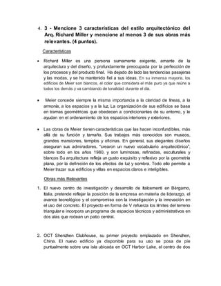 4. 3 - Mencione 3 características del estilo arquitectónico del
Arq. Richard Miller y mencione al menos 3 de sus obras más
relevantes. (4 puntos).
Características
 Richard Miller es una persona sumamente exigente, amante de la
arquitectura y del diseño, y profundamente preocupada por la perfección de
los procesos y del producto final. Ha dejado de lado las tendencias pasajeras
y las modas, y se ha mantenido fiel a sus ideas. En su inmensa mayoría, los
edificios de Meier son blancos, el color que considera el más puro ya que reúne a
todos los demás y va cambiando de tonalidad durante el día.
 Meier concede siempre la misma importancia a la claridad de líneas, a la
armonía, a los espacios y a la luz, La organización de sus edificios se basa
en tramas geométricas que obedecen a condicionantes de su entorno, y le
ayudan en el ordenamiento de los espacios interiores y exteriores.
 Las obras de Meier tienen características que las hacen inconfundibles, más
allá de su función y tamaño. Sus trabajos más conocidos son museos,
grandes mansiones, templos y oficinas. En general, sus elegantes diseños
aseguran sus admiradores, “crearon un nuevo vocabulario arquitectónico”,
sobre todo en los años 1980, y son luminosas, refinadas, esculturales y
blancos Su arquitectura refleja un gusto exquisito y reflexivo por la geometría
plana, por la definición de los efectos de luz y sombra. Todo ello permite a
Meier trazar sus edificios y villas en espacios claros e inteligibles.
Obras más Relevantes
1. El nuevo centro de investigación y desarrollo de Italcementi en Bérgamo,
Italia, pretende reflejar la posición de la empresa en materia de liderazgo, el
avance tecnológico y el compromiso con la investigación y la innovación en
el uso del concreto. El proyecto en forma de V refuerza los límites del terreno
triangular e incorpora un programa de espacios técnicos y administrativos en
dos alas que rodean un patio central.
2. OCT Shenzhen Clubhouse, su primer proyecto emplazado en Shenzhen,
China. El nuevo edificio ya disponible para su uso se posa de pie
puntualmente sobre una isla ubicada en OCT Harbor Lake, el centro de dos
 