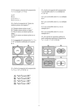 19. El conjunto solución de la proposición
“x <1 o x es par”, x ∈ N es
A) ∅
B) {l}
C) {2, 4, 6,...}
D) {l, 2, 4, 6,...}
20. ¿Cuál es la negación de “Todos los
números primos son impares”?
A) “Ningún número primo es par.”
B) “Ningún número primo es impar.”
C) “Por lo menos un número primo es
impar.”
D) “Por lo menos un número primo no es
impar.”
21. La negación de la proposición “x > 3, x
∈ N” se muestra sombreada en la opción:
R=A
22. ¿Cuál es la negación de la proposición
“x >7 y x <19”, x ∈N? R= A
23. ¿Cuál es la negación de la proposición
“x es divisible entre 6 o x es múltiplo de
4”, X∈ N?
A) “x no es divisible entre 6 o x es múltiplo
de 4.”
B) “x no es divisible entre 6 y x es múltiplo
de 4.”
C) “x no es divisible entre 6 y x no es
múltiplo de 4.”
D) “x no es divisible entre 6 o x no es
múltiplo de 4.”
24. ¿En cuál de las siguientes gráficas la
parte sombreada representa la negación de
“x <- 1 o X > 1”, X ∈ E? R=B
6
 