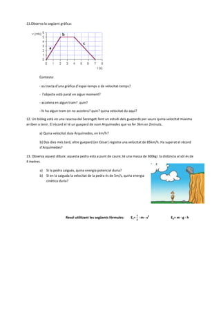 11.Observa la següent gràfica:
Contesta:
- es tracta d’una gràfica d’espai-temps o de velocitat-temps?
- l’objecte està parat en algun moment?
- accelera en algun tram? quin?
- hi ha algun tram on no accelera? quin? quina velocitat du aquí?
12. Un biòleg està en una reserva del Serengeti fent un estudi dels guepards per veure quina velocitat màxima
arriben a tenir. El rècord el té un guepard de nom Arquímedes que va fer 3km en 2minuts.
a) Quina velocitat duia Arquímedes, en km/h?
b) Dos dies més tard, altre guepard (en Cèsar) registra una velocitat de 85km/h. Ha superat el rècord
d’Arquímedes?
13. Observa aquest dibuix: aquesta pedra està a punt de caure; té una massa de 300kg i la distància al sòl és de
4 metres.
a) Si la pedra caigués, quina energia potencial duria?
b) Si en la caiguda la velocitat de la pedra és de 5m/s, quina energia
cinètica duria?
Resol utilitzant les següents fórmules: Ec= · m · v
2
Ep= m · g · h
 