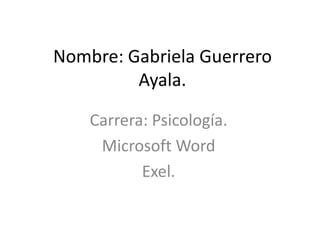 Nombre: Gabriela Guerrero
         Ayala.

    Carrera: Psicología.
     Microsoft Word
           Exel.
 