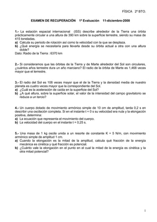 FÍSICA 2º BTO.

           EXAMEN DE RECUPERACIÓN               1ª Evaluación    11-diciembre-2008


1.- La estación espacial internacional (ISS) describe alrededor de la Tierra una órbita
prácticamente circular a una altura de 390 km sobre la superficie terrestre, siendo su masa de
415 toneladas.
a) Calcula su periodo de rotación así como la velocidad con la que se desplaza.
b) ¿Qué energía se necesitaría para llevarla desde su órbita actual a otra con una altura
    doble?
Dato: Radio de la Tierra : 6370 km


2.- Si consideramos que las órbitas de la Tierra y de Marte alrededor del Sol son circulares,
¿cuántos años terrestre dura un año marciano? El radio de la órbita de Marte es 1,468 veces
mayor que el terrestre.


3.- El radio del Sol es 108 veces mayor que el de la Tierra y la densidad media de nuestro
planeta es cuatro veces mayor que la correspondiente del Sol.
a) ¿Cuál es la aceleración de caída en la superficie del Sol?
b) ¿A qué altura, sobre la superficie solar, el valor de la intensidad del campo gravitatorio se
    reduce a un tercio?


4.- Un cuerpo dotado de movimiento armónico simple de 10 cm de amplitud, tarda 0,2 s en
describir una oscilación completa. Si en el instante t = 0 s su velocidad era nula y la elongación
positiva, determina:
a) La ecuación que representa el movimiento del cuerpo.
b) La velocidad del cuerpo en el instante t = 0,25 s.


5.- Una masa de 1 kg oscila unida a un resorte de constante K = 5 N/m, con movimiento
armónico simple de amplitud 1 cm.
a) Cuando la elongación es la mitad de la amplitud, calcula qué fracción de la energía
    mecánica es cinética y qué fracción es potencial.
b) ¿Cuánto vale la elongación en el punto en el cual la mitad de la energía es cinética y la
    otra mitad potencial?




                                                                                                1
 