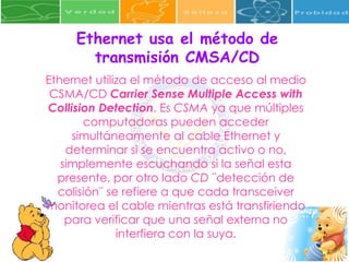 Ethernet usa el método de transmisión CMSA/CD Ethernet utiliza el método de acceso al medio CSMA/CD  Carrier Sense Multiple Access with Collision Detection . Es  CSMA  ya que múltiples computadoras pueden acceder simultáneamente al cable Ethernet y determinar si se encuentra activo o no, simplemente escuchando si la señal esta presente, por otro lado  CD  ¨detección de colisión¨ se refiere a que cada transceiver monitorea el cable mientras está transfiriendo para verificar que una señal externa no interfiera con la suya. 