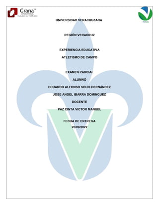 UNIVERSIDAD VERACRUZANA
REGIÓN VERACRUZ
EXPERIENCIA EDUCATIVA
ATLETISMO DE CAMPO
EXAMEN PARCIAL
ALUMNO
EDUARDO ALFONSO SOLIS HERNÁNDEZ
JOSE ANGEL IBARRA DOMINGUEZ
DOCENTE
PAZ CINTA VICTOR MANUEL
FECHA DE ENTREGA
26/09/2022
 