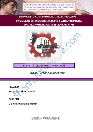 Anjo de Deus, meu querido amigo, a quem o amor de
              Deus me destina aqui; sempre neste dia esteja comigo
              para iluminar e guardar, governar e guiar…



         UNIVERSIDAD NACIONAL DEL ALTIPLANO
       FACULTAD DE INGENIERIA CIVIL Y ARQUITECTURA
              ESCUELA PROFESIONAL DE INGENIERIA CIVIL




             SOLUCIÓN DEL EXAMEN CON MATLAB


                    CURSO: METODOS NUMERICOS




ALUMNO:

ROQUE CHARCA, Rosand


DOCENTE:

Lic. Faustino Murillo Mamani
 