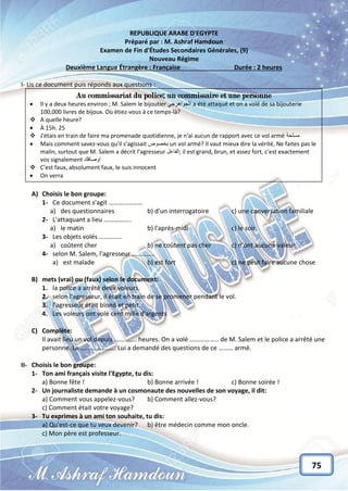 75
REPUBLIQUE ARABE D'EGYPTE
Préparé par : M. Ashraf Hamdoun
Examen de Fin d'Études Secondaires Générales, (9)
Nouveau Régime
Deuxième Langue Étrangère : Française Durée : 2 heures
I- Lis ce document puis réponds aux questions :
A) Choisis le bon groupe:
1- Ce document s'agit …………………
a) des questionnaires b) d'un interrogatoire c) une conversation familiale
2- L'attaquant a lieu ……………..
a) le matin b) l'après-midi c) le soir
3- Les objets volés …………..
a) coûtent cher b) ne coûtent pas cher c) n'ont aucune valeur
4- selon M. Salem, l'agresseur …………..
a) est malade b) est fort c) ne peut faire aucune chose
B) mets (vrai) ou (faux) selon le document:
1. la police a arrêté deux voleurs.
2. selon l'agresseur, il était en train de se promener pendant le vol.
3. l'agresseur était blond et petit.
4. Les voleurs ont volé cent mille d'argents
C) Complète:
Il avait lieu un vol depuis ………….. heures. On a volé ……………… de M. Salem et le police a arrêté une
personne. Le …………………. Lui a demandé des questions de ce ……… armé.
II- Choisis le bon groupe:
1- Ton ami français visite l'Egypte, tu dis:
a) Bonne fête ! b) Bonne arrivée ! c) Bonne soirée !
2- Un journaliste demande à un cosmonaute des nouvelles de son voyage, il dit:
a) Comment vous appelez-vous? b) Comment allez-vous?
c) Comment était votre voyage?
3- Tu exprimes à un ami ton souhaite, tu dis:
a) Qu'est-ce que tu veux devenir? b) être médecin comme mon oncle.
c) Mon père est professeur.
Au commissariat du police; un commissaire et une personne
 Il y a deux heures environ ; M. Salem le bijoutier ًً‫الجواهرج‬ a été attaqué et on a volé de sa bijouterie
100,000 livres de bijoux. Où étiez-vous à ce temps-là?
 A quelle heure?
 À 15h. 25
 J'étais en train de faire ma promenade quotidienne, je n'ai aucun de rapport avec ce vol arméً‫مسلحة‬
 Mais comment savez-vous qu'il s'agissait ‫بخصوص‬ un vol armé? Il vaut mieux dire la vérité, Ne faites pas le
malin, surtout que M. Salem a décrit l'agresseur ‫;الفاعل‬ il est grand, brun, et assez fort, c'est exactement
vos signalement ‫اوصافك‬
 C'est faux, absolument faux, le suis innocent
 On verra
 