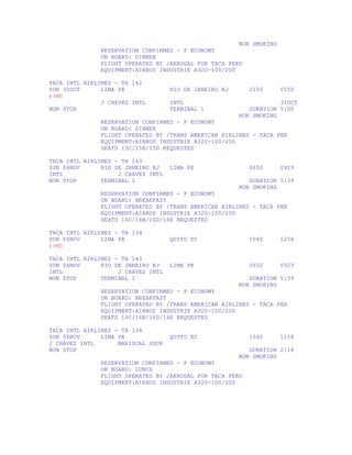 NON SMOKING
               RESERVATION CONFIRMED - P ECONOMY
               ON BOARD: DINNER
               FLIGHT OPERATED BY /AEROGAL FOR TACA PERU
               EQUIPMENT:AIRBUS INDUSTRIE A320-100/200

TACA INTL AIRLINES - TA 142
SUN 30OCT      LIMA PE              RIO DE JANEIRO RJ      2150      0550
)>MD
               J CHAVEZ INTL        INTL                            31OCT
NON STOP                            TERMINAL 1             DURATION 5:00
                                                        NON SMOKING
               RESERVATION CONFIRMED - P ECONOMY
               ON BOARD: DINNER
               FLIGHT OPERATED BY /TRANS AMERICAN AIRLINES - TACA PER
               EQUIPMENT:AIRBUS INDUSTRIE A320-100/200
               SEATS 15C/15B/15D REQUESTED

TACA INTL AIRLINES - TA 143
SUN 06NOV      RIO DE JANEIRO RJ    LIMA PE                0650      0929
INTL                J CHAVEZ INTL
NON STOP       TERMINAL 1                                  DURATION 5:39
                                                        NON SMOKING
               RESERVATION CONFIRMED - P ECONOMY
               ON BOARD: BREAKFAST
               FLIGHT OPERATED BY /TRANS AMERICAN AIRLINES - TACA PER
               EQUIPMENT:AIRBUS INDUSTRIE A320-100/200
               SEATS 16C/16B/16D/16E REQUESTED

TACA INTL AIRLINES - TA 134
SUN 06NOV      LIMA PE              QUITO EC               1040      1258
)>MD

TACA INTL AIRLINES - TA 143
SUN 06NOV      RIO DE JANEIRO RJ    LIMA PE                0650      0929
INTL                J CHAVEZ INTL
NON STOP       TERMINAL 1                                  DURATION 5:39
                                                        NON SMOKING
               RESERVATION CONFIRMED - P ECONOMY
               ON BOARD: BREAKFAST
               FLIGHT OPERATED BY /TRANS AMERICAN AIRLINES - TACA PER
               EQUIPMENT:AIRBUS INDUSTRIE A320-100/200
               SEATS 16C/16B/16D/16E REQUESTED

TACA INTL AIRLINES - TA 134
SUN 06NOV      LIMA PE              QUITO EC               1040      1258
J CHAVEZ INTL       MARISCAL SUCR
NON STOP                                                   DURATION 2:18
                                                        NON SMOKING
               RESERVATION CONFIRMED - P ECONOMY
               ON BOARD: LUNCH
               FLIGHT OPERATED BY /AEROGAL FOR TACA PERU
               EQUIPMENT:AIRBUS INDUSTRIE A320-100/200
 