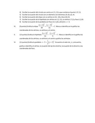 4)   Escribe la ecuación del círculo con centro en (-5, 11) y que contiene el punto (-17, 2).
      5)   Escribe la ecuación del círculo con un diámetro con extremos (-8, 0) y (2, 4).
      6)   Escribe la ecuación del elipse con co-vértice en (0, -24) y foco (10, 0).
      7)   Escribe la ecuación de la hipérbola con vértice en (-2,-11), co-vértice (-7,1) y foco (-2,14)
      8)   Escribe la ecuación de la parábola con foco en (-1,0) y directriz x = 3.
                                      x  2          y  3
                                                2                2

IV.   (9 puntos) Grafica la elipse                                   1 . Marca e identifica en la gráfica las
                                        49                 16
      coordenadas de los vértices, co-vértices y el centro.
                                           x  3            y  1
                                                       2                 2

V.    (13 puntos) Grafica la hipérbola                                       1 . Marca e identifica en la gráfica las
                                                16                   9
      coordenadas de los vértices, co-vértices y el centro y grafica las asíntotas.
                                                       1
      (11 puntos) Grafica la parábola x  2              y  3 . Encuentra el valor de p y encuentra,
                                                                 2
VI.
                                                       2
      grafica e identifica el vértice, la ecuación del eje de simetría, la ecuación de la directriz y las
      coordenadas del foco.
 