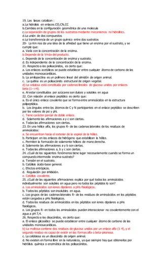 19. Las liasas catalizan :
a.La hidrolisis en enlaces CO,CN,CC
b.Cambios en la configuración geométrica de una molecula
c.La separación de grupos de los sustratos mediante mecanismos no hidrolitico.
d.La unión de dos compuestos
e.La transferencia de un grupo químico entre dos sustratos
20- La Km nos da una idea de la afinidad que tiene un enzima por el sustrato, y se
cumple que:
a. Varía con la concentración de la enzima.
b.Depende de la Vmáx del producto.
c. Depende de la concentración de enzima y sustrato.
d. Es independiente de la concentración de la enzima.
21. Respecto a los polisacáridos, es cierto que:
a. Los enlaces acetálicos se puede establecer entre cualquier átomo de carbono de las
unidades monosacarídicas.
b. La amilopectina es un polímero lineal del almidón de origen animal.
c. La quitina es un polisacárido estructural de origen vegetal.
d) La celulosa está constituida por cadenas lineales de glucosa unidos por enlaces
beta (1-->4).
e. Al estar constituídos por azúcares son dulces y solubles en agua
22. Con relación al enlace peptídico es cierto que:
a. Es el único enlace covalente que se forma entre aminoácidos en la estructura
polipeptídica.
b. Los ángulos entre los átomos de C y N participantes en el enlace peptídico se describen
por los valores de psi y phi.
c. Tiene carácter parcial de doble enlace.
d. Solamente las afirmaciones a y c son ciertas.
e. Todas las afirmaciones son ciertas.
23. En una hélice alfa, los grupos R- de las cadenas laterales de los residuos de
aminoácidos:
a. Se encuentran hacia el exterior de la espiral de la hélice.
b. Participan en los enlaces de hidrógeno que estabilizan la hélice.
c. Permiten la formación de solamente hélices de mano derecha.
d. Solamente las afirmaciones a y b son ciertas.
e. Todas las afirmaciones a, b y c son ciertas.
24. ¿Cuál de los siguientes fenómenos tiene lugar necesariamente cuando se forma un
compuesto intermedio enzima-sustrato?
a. Tensión en el sustrato.
b. Catálisis ácido-base general.
c. Efectos entrópicos.
d. Regulación por inhibición.
e. Catálisis covalente.
25. ¿Cuál de las siguientes afirmaciones explica por qué todos los aminoácidos
individualmente son solubles en agua pero no todos los péptidos lo son?
a. Los aminoácidos son iones dipolares a pHs fisiológicos.
b. Todos los péptidos son insolubles en agua.
c. Los grupos de las cadenas laterales R- de los residuos de aminoácidos en los péptidos
están cargados a pHs fisiológicos.
d. Todos los residuos de aminoácidos en los péptidos son iones dipolares a pHs
fisiológicos.
e. Los grupos R- en todos los aminoácidos pueden interaccionar no covalentemente con el
agua a pH 7,4.
26. Respecto a los disacáridos, es cierto que:
a. El enlace glicosídico se puede establecer entre cualquier átomo de carbono de las
unidades monosacarídicas.
b) La maltosa contiene dos residuos de glucosa unidos por un enlace alfa (1 4), y el
segundo residuo es capaz de existir en las formas alfa o beta-piranosa.
c. La celobiosa es un disacárido de origen animal.
d. No existen en forma libre en la naturaleza, ya que siempre hay que obtenerlos por
hidrólisis química o enzimática de los polisacáridos.
 