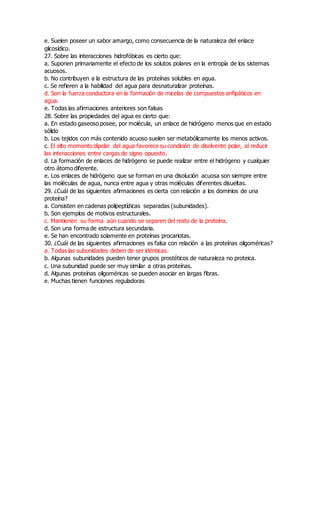 e. Suelen poseer un sabor amargo, como consecuencia de la naturaleza del enlace
glicosídico.
27. Sobre las interacciones hidrofóbicas es cierto que:
a. Suponen primariamente el efecto de los solutos polares en la entropía de los sistemas
acuosos.
b. No contribuyen a la estructura de las proteínas solubles en agua.
c. Se refieren a la habilidad del agua para desnaturalizar proteínas.
d. Son la fuerza conductora en la formación de micelas de compuestos anfipáticos en
agua.
e. Todas las afirmaciones anteriores son falsas
28. Sobre las propiedades del agua es cierto que:
a. En estado gaseoso posee, por molécula, un enlace de hidrógeno menos que en estado
sólido
b. Los tejidos con más contenido acuoso suelen ser metabólicamente los menos activos.
c. El alto momento dipolar del agua favorece su condición de disolvente polar, al reducir
las interacciones entre cargas de signo opuesto.
d. La formación de enlaces de hidrógeno se puede realizar entre el hidrógeno y cualquier
otro átomo diferente.
e. Los enlaces de hidrógeno que se forman en una disolución acuosa son siempre entre
las moléculas de agua, nunca entre agua y otras moléculas diferentes disueltas.
29. ¿Cuál de las siguientes afirmaciones es cierta con relación a los dominios de una
proteína?
a. Consisten en cadenas polipeptídicas separadas (subunidades).
b. Son ejemplos de motivos estructurales.
c. Mantienen su forma aún cuando se separen del resto de la proteína.
d. Son una forma de estructura secundaria.
e. Se han encontrado solamente en proteínas procariotas.
30. ¿Cuál de las siguientes afirmaciones es falsa con relación a las proteínas oligoméricas?
a. Todas las subunidades deben de ser idénticas.
b. Algunas subunidades pueden tener grupos prostéticos de naturaleza no proteica.
c. Una subunidad puede ser muy similar a otras proteínas.
d. Algunas proteínas oligoméricas se pueden asociar en largas fibras.
e. Muchas tienen funciones reguladoras
 