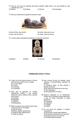 73. Tere es una niña que además del idioma español, habla tzotzil, ¿en qué entidad es más
    probable que viva?
A) Oaxaca              B) Chiapas        C) Sonora             D) Guanajuato


74. Dios que representa la siguiente escultura maya:




A) Kinich Ahau, dios del Sol                     B) Ixchel, diosa de la Luna
C) Kan, dios de Venus                            D) Chaac, dios de la lluvia

75. ¿A qué cultura prehispánica pertenece la siguiente escultura?




A) Mixteca              B) Maya                  C) Olmeca               D) Zapoteca




                                  FORMACIÓN CÍVICA Y ÉTICA



76. Todos los niños tienen derecho a formar            79. Hay muchas formas de libertad, todas
    parte de ella y recibir amor y cuidado.                valiosas e imprescindibles, ejemplos de
    A) La comunidad.                                       ella son:
    B) La tribu.                                           A) Expresar ideas, el libre tránsito y
    C) La familia.                                         libertad de pensar.
    D) La pandilla.                                        B) No tolerar las opiniones de los otros.
                                                           C) Ser explotados.
77. Valor que se garantiza en nuestra                      D) Ser apresados sin motivo.
    Constitución Política y nos permite
    reflexionar sobre nuestros actos y decidir         80. Derecho plasmado en la Constitución
    cómo actuar.                                           Política de los Estados Unidos Mexicanos
    A) Injusticia.                                         y que en estos momentos tú estás
    B) Ilegalidad.                                         ejerciendo.
    C) Libertad.                                           A) Educación.
    D) Desigualdad.                                        B) Legalidad.
                                                           C) Trabajo.
78. Elige la situación que puede causar enojo              D) Salario.
    en los alumnos en la escuela.
    A) Salir al recreo.                                81. Es una forma de respetar a nuestros
    B) Recibir regaño injustamente.                        compañeros:
    C) Obtener altas calificaciones.                       A) Escucharlo cuando está hablando
    D) Visitar el parque.                                  B) No tomarle importancia de lo que dice
                                                           C) Gritarle para que nos escuche
                                                           D) Prestarle útiles escolares
 