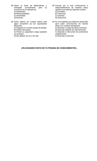 82. Hacer la tarea de Matemáticas y              83. Cuando por si solo comenzamos a
    entregarla    puntualmente   para su             responsabilizarnos de nuestros actos,
    corrección es un ejemplo de:                     significa que estamos logrando nuestra:
    A) Solidaridad                                   A) Humildad
    B) Responsabilidad                               B) Tolerancia
    C) Honestidad                                    C) Garantía
    D) Derecho                                       D) Autonomía

84. Cómo deberá ser nuestra actitud ante         85. Es una habilidad que debemos desarrollar
    algún compañero (a) con capacidades              para poder comunicarnos de manera
    diferentes:                                      eficaz con nuestros semejantes:
    A) Integrarlo en nuestro equipo de trabajo       A) Aprender a negar las ideas contrarias
    B) Aislarlo del equipo                           B) Aprender aplaudir las intervenciones
    C) Probar su capacidad y luego aceptarlo         C) Aprender a interrumpir los comentarios
    en el equipo                                     insignificantes
    D) Ser apático con el o con ella                 D) Aprender a escuchar




            ¡FELICIDADES! ÉXITO EN TU PRUEBA DE CONOCIMIENTOS…
 
