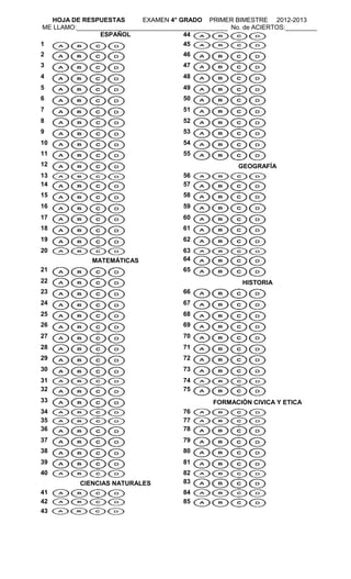 HOJA DE RESPUESTAS        EXAMEN 4° GRADO PRIMER BIMESTRE 2012-2013
ME LLAMO:___________________________________________ No. de ACIERTOS:_________
                ESPAÑOL                44
1                                       45
2                                       46
3                                       47
4                                       48
5                                       49
6                                       50
7                                       51
8                                       52
9                                       53
10                                      54
11                                      55
12                                                     GEOGRAFÍA
13                                      56
14                                      57
15                                      58
16                                      59
17                                      60
18                                      61
19                                      62
20                                      63
              MATEMÁTICAS               64
21                                      65
22                                                      HISTORIA
23                                      66
24                                      67
25                                      68
26                                      69
27                                      70
28                                      71
29                                      72
30                                      73
31                                      74
32                                      75
33                                              FORMACIÓN CIVICA Y ETICA
34                                      76
35                                      77
36                                      78
37                                      79
38                                      80
39                                      81
40                                      82
          CIENCIAS NATURALES            83
41                                      84
42                                      85
43
 