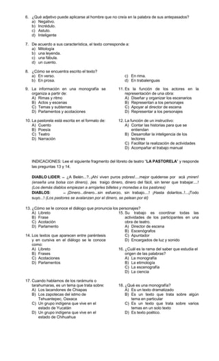 6. ¿Qué adjetivo puede aplicarse al hombre que no creía en la palabra de sus antepasados?
   a) Negativo.
   b) Incrédulo.
   c) Astuto.
   d) Inteligente

7. De acuerdo a sus característica, el texto corresponde a:
   a) Mitología
   b) una leyenda.
   c) una fábula.
   d) un cuento.

8. ¿Cómo se encuentra escrito el texto?
   a) En verso.                                          c) En rima.
   b) En prosa.                                          d) En trabalenguas

9. La información en una monografía se               11. Es la función de los actores en la
   organiza a partir de:                                 representación de una obra:
   A) Rimas y ritmo                                      A) Diseñar y organizar los escenarios
   B) Actos y escenas                                    B) Representan a los personajes
   C) Temas y subtemas                                   C) Apoyar al director de escena
   D) Parlamentos y acotaciones                          D) Representar a los personajes

10. La pastorela está escrita en el formato de:      12. La función de un instructivo:
    A) Cuento                                            A) Contar las historias para que se
    B) Poesía                                                entiendan
    C) Teatro                                            B) Desarrollar la inteligencia de los
    D) Narración                                             lectores
                                                         C) Facilitar la realización de actividades
                                                         D) Acompañar el trabajo manual


   INDICACIONES: Lee el siguiente fragmento del libreto de teatro “LA PASTORELA” y responde
   las preguntas 13 y 14.

   DIABLO LIDER: ¿A Belén...?..¡Ahí viven puros pobres!....mejor quédense por acá ¡miren!
   (enseña una bolsa con dinero), ¡les traigo dinero, dinero del fácil, sin tener que trabajar....!
   (Los demás diablos empiezan a arrojarles billetes y monedas a los pastores)
   DIABLOS:             ¡Dinero...dinero...sin esfuerzo, sin trabajo....! ¡Hasta dolaritos..!...¡Todo
   suyo...! (Los pastores se avalanzan por el dinero, se pelean por él)

13. ¿Cómo se le conoce el diálogo que pronuncia los personajes?
    A) Libreto                                     15. Su trabajo es coordinar todas las
    B) Frase                                           actividades de los participantes en una
    C) Acotación                                       obra de teatro.
    D) Parlamento                                      A) Director de escena
                                                       B) Escenógrafos
14. Los textos que aparecen entre paréntesis           C) Apuntador
    y en cursiva en el diálogo se le conoce            D) Encargados de luz y sonido
    como:
    A) Libreto                                     16. ¿Cuál es la rama del saber que estudia el
    B) Frases                                          origen de las palabras?
    C) Acotaciones                                     A) La monografía
    D) Parlamentos                                     B) La etimología
                                                       C) La escenografía
                                                       D) La ciencia

17. Cuando hablamos de los rarámuris o
    tarahumaras, es un tema que trata sobre:         18. ¿Qué es una monografía?
    A) Los lacandones de Chiapas                         A) Es un texto dramatizado
    B) Los zapotecas del istmo de                        B) Es un texto que trata sobre algún
        Tehuantepec, Oaxaca                                 tema en particular
    C) Un grupo indígena que vive en el                  C) Es un texto que trata sobre varios
        estado de Yucatán                                   temas en un solo texto
    D) Un grupo indígena que vive en el                  D) Es texto poético.
        estado de Chihuahua
 