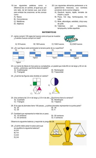 19. Las siguientes palabras como: a                   20. Los siguientes alimentos pertenecen a la
    diferencia de, en cambio, al igual que, por           gastronomía mexicana, sus nombres
    otro lado, de tal manera que, que sirven              provienen de la cocina indígena:
    para enlazar las oraciones, se les conoce             A) Zacahuil, tejuino, tejate, tamales de
    como:                                                    chipilín y pozol
    A) Nexos                                              B) Pizza, hot dog, hamburguesa, hot
    B) Concordancia                                          kake
    C) Metáforas                                          C) Mole, albondigas, estofado, chop suey
    D) Adjetivos                                             de pollo
                                                          D) Tallerines       con       langostinos,
                                                             tampiqueña, tortilla española

                                         MATEMÁTICAS

21. Jaime compró 130 cajas de huevos como el que se muestra:
    ¿Cuántos huevos compró en total?


     A) 18 huevos            B) 138 huevos           C) 1040 huevos           D) 2340 huevos

22. ¿En qué figura está sombreada la tercera parte de su superficie?
     A)                     B)                      C)                        D)




23. La mamá de Alexis le hizo para su cumpleaños, un pastel que mide 60 cm de largo y 40 cm de
    ancho, ¿entonces, qué forma tiene el pastel?
    A) Cuadrangular                               B) Rectangular
    C) Triangular                                 D) Trapezoidal

24. ¿Cuál de las figuras esta dividida en sextos?




25. Una ventana de 2.5 m de largo y 2.5 m de alto. ¿Qué forma tiene la ventana?
    A) Cuadrado                                     B) Rectángulo
    C) Triangulo                                    D) Trapecio

26. Si la caja de jitomates tiene 100 piezas, ¿cuántos jitomates representan la quinta parte?
    A) 25                                             B) 30
    C) 20                                             D) 5

27. Cantidad que representa la mitad de un peso.
    A) 10 centavos                                   B) 50 centavos
    C) 30 centavos                                   D) 5 centavos

Observa la siguiente balanza y responde la pregunta 28.

28. ¿Cuánto debe pesar la pesa para que
    se equilibre la siguiente balanza?
    A) 5/4
    B) 7/4
    C) 4/4
    D) 3/4
 