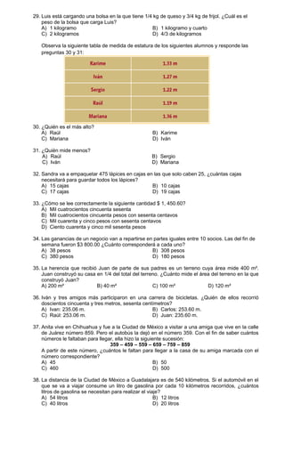 29. Luis está cargando una bolsa en la que tiene 1/4 kg de queso y 3/4 kg de frijol. ¿Cuál es el
    peso de la bolsa que carga Luis?
    A) 1 kilogramo                                  B) 1 kilogramo y cuarto
    C) 2 kilogramos                                 D) 4/3 de kilogramos

   Observa la siguiente tabla de medida de estatura de los siguientes alumnos y responde las
   preguntas 30 y 31:




30. ¿Quién es el más alto?
    A) Raúl                                          B) Karime
    C) Mariana                                       D) Iván

31. ¿Quién mide menos?
    A) Raúl                                          B) Sergio
    C) Iván                                          D) Mariana

32. Sandra va a empaquetar 475 lápices en cajas en las que solo caben 25, ¿cuántas cajas
    necesitará para guardar todos los lápices?
    A) 15 cajas                                   B) 10 cajas
    C) 17 cajas                                   D) 19 cajas

33. ¿Cómo se lee correctamente la siguiente cantidad $ 1, 450.60?
    A) Mil cuatrocientos cincuenta sesenta
    B) Mil cuatrocientos cincuenta pesos con sesenta centavos
    C) Mil cuarenta y cinco pesos con sesenta centavos
    D) Ciento cuarenta y cinco mil sesenta pesos

34. Las ganancias de un negocio van a repartirse en partes iguales entre 10 socios. Las del fin de
    semana fueron $3 800.00 ¿Cuánto corresponderá a cada uno?
    A) 38 pesos                                    B) 308 pesos
    C) 380 pesos                                   D) 180 pesos

35. La herencia que recibió Juan de parte de sus padres es un terreno cuya área mide 400 m².
    Juan construyó su casa en 1/4 del total del terreno. ¿Cuánto mide el área del terreno en la que
    construyó Juan?
    A) 200 m²              B) 40 m²                  C) 100 m²              D) 120 m²

36. Iván y tres amigos más participaron en una carrera de bicicletas. ¿Quién de ellos recorrió
    doscientos cincuenta y tres metros, sesenta centímetros?
    A) Ivan: 235.06 m.                              B) Carlos: 253.60 m.
    C) Raúl: 253.06 m.                              D) Juan: 235.60 m.

37. Anita vive en Chihuahua y fue a la Ciudad de México a visitar a una amiga que vive en la calle
    de Juárez número 859. Pero el autobús la dejó en el número 359. Con el fin de saber cuántos
    números le faltaban para llegar, ella hizo la siguiente sucesión:
                                  359 – 459 – 559 – 659 – 759 – 859
    A partir de este número, ¿cuántos le faltan para llegar a la casa de su amiga marcada con el
    número correspondiente?
    A) 45                                               B) 50
    C) 460                                              D) 500

38. La distancia de la Ciudad de México a Guadalajara es de 540 kilómetros. Si el automóvil en el
    que se va a viajar consume un litro de gasolina por cada 10 kilómetros recorridos, ¿cuántos
    litros de gasolina se necesitan para realizar el viaje?
    A) 54 litros                                        B) 12 litros
    C) 40 litros                                        D) 20 litros
 