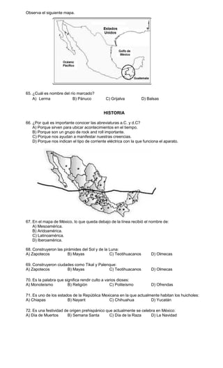 Observa el siguiente mapa.




65. ¿Cuál es nombre del río marcado?
    A) Lerma              B) Pánuco           C) Grijalva         D) Balsas


                                            HISTORIA

66. ¿Por qué es importante conocer las abreviaturas a.C. y d.C?
    A) Porque sirven para ubicar acontecimientos en el tiempo.
    B) Porque son un grupo de rock and roll importante.
    C) Porque nos ayudan a manifestar nuestras creencias.
    D) Porque nos indican el tipo de corriente eléctrica con la que funciona el aparato.




67. En el mapa de México, lo que queda debajo de la línea recibió el nombre de:
    A) Mesoamérica.
    B) Aridoamérica.
    C) Latinoamérica.
    D) Iberoamérica.

68. Construyeron las pirámides del Sol y de la Luna:
A) Zapotecos           B) Mayas                C) Teotihuacanos         D) Olmecas

69. Construyeron ciudades como Tikal y Palenque:
A) Zapotecos          B) Mayas              C) Teotihuacanos            D) Olmecas

70. Es la palabra que significa rendir culto a varios dioses:
A) Monoteísmo           B) Religión              C) Politeísmo          D) Ofrendas

71. Es uno de los estados de la República Mexicana en la que actualmente habitan los huicholes:
A) Chiapas             B) Nayarit            C) Chihuahua           D) Yucatán

72. Es una festividad de origen prehispánico que actualmente se celebra en México:
A) Día de Muertos       B) Semana Santa        C) Día de la Raza     D) La Navidad
 