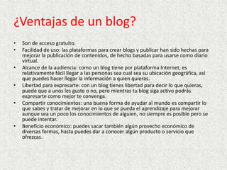 ¿Ventajas de un blog?
•
•
•
•
•

•

Son de acceso gratuito.
Facilidad de uso: las plataformas para crear blogs y publicar han sido hechas para
mejorar la publicación de contenidos, de hecho basadas para usarse como diario
virtual.
Alcance de la audiencia: como un blog tiene por plataforma Internet, es
relativamente fácil llegar a las personas sea cual sea su ubicación geográfica, así
que puedes hacer llegar la información a quien quieras.
Libertad para expresarte: con un blog tienes libertad para decir lo que quieras,
puede que a unos les guste o no, pero mientras tu blog siga activo podrás
expresarte como mejor te convenga.
Compartir conocimientos: una buena forma de ayudar al mundo es compartir lo
que sabes y tratar de mejorar en lo que se pueda el aprendizaje para mejorar
aunque sea un poco los conocimientos de alguien, no siempre es posible pero se
puede intentar.
Beneficio económico: puedes sacar también algún provecho económico de
diversas formas, hasta puedes dar a conocer algún producto o servicio que
ofrezcas.

 