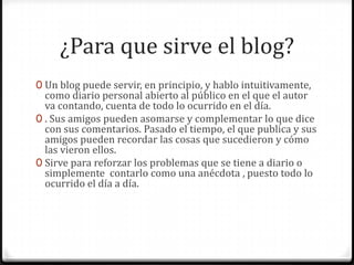 ¿Para que sirve el blog?
0 Un blog puede servir, en principio, y hablo intuitivamente,

como diario personal abierto al público en el que el autor
va contando, cuenta de todo lo ocurrido en el día.
0 . Sus amigos pueden asomarse y complementar lo que dice
con sus comentarios. Pasado el tiempo, el que publica y sus
amigos pueden recordar las cosas que sucedieron y cómo
las vieron ellos.
0 Sirve para reforzar los problemas que se tiene a diario o
simplemente contarlo como una anécdota , puesto todo lo
ocurrido el día a día.

 