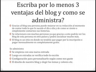 Escriba por lo menos 3
ventajas del blog y como se
administra?
0 Gracias al blog una persona puede mejorar en su redacción al momento
de contar todo lo que le sucede el día a día y de como se siente o
simplemente contarnos sus historias.
0 Se relacionara con muchas personas ya que gracias a esto podrás ver los
blog de esta persona en otro países y podrá socializar mucho más.
0 El blog es un sitio en donde no tendrás que pagar por la inscripción o
pagar mensualmente es completamente gratis.

Se administra
0 Se empieza con una nueva entrada
0 Luego en estradas se verifica todo lo escrito
0 Configuración para personalizarlo según como nos guste
0 El diseño de nuestro blog y elegir los temas y colores etc.

 