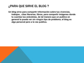 ¿PARA QUE SIRVE EL BLOG ?
Un blog sirve para compartir información sobre tus vivencias,
trabajos , citas literarias, libros, para compartir imágenes donde
tu cuentas tus anécdotas, de tal manera que un publico en
general lo pueda ver sin ningún tipo de problema, el blog es
algo personal pero a la vez publico.

 
