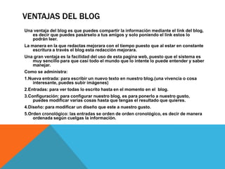 VENTAJAS DEL BLOG
Una ventaja del blog es que puedes compartir la información mediante el link del blog,
es decir que puedes pasárselo a tus amigos y solo poniendo el link estos lo
podrán leer.
La manera en la que redactas mejorara con el tiempo puesto que al estar en constante
escritura a través el blog esta redacción mejorara.
Una gran ventaja es la facilidad del uso de esta pagina web, puesto que el sistema es
muy sencillo para que casi todo el mundo que lo intente lo puede entender y saber
manejar.
Como se administra:
1.Nueva entrada: para escribir un nuevo texto en nuestro blog.(una vivencia o cosa
interesante, puedes subir imágenes)
2.Entradas: para ver todas lo escrito hasta en el momento en el blog.
3.Configuración: para configurar nuestro blog, es para ponerlo a nuestro gusto,
puedes modificar varias cosas hasta que tengas el resultado que quieres.
4.Diseño: para modificar un diseño que este a nuestro gusto.
5.Orden cronológico: las entradas se orden de orden cronológico, es decir de manera
ordenada según cuelgas la información.

 