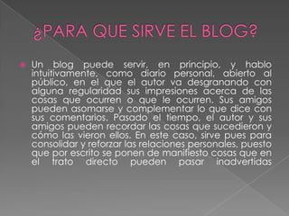 

Un blog puede servir, en principio, y hablo
intuitivamente, como diario personal, abierto al
público, en el que el autor va desgranando con
alguna regularidad sus impresiones acerca de las
cosas que ocurren o que le ocurren. Sus amigos
pueden asomarse y complementar lo que dice con
sus comentarios. Pasado el tiempo, el autor y sus
amigos pueden recordar las cosas que sucedieron y
cómo las vieron ellos. En este caso, sirve pues para
consolidar y reforzar las relaciones personales, puesto
que por escrito se ponen de manifiesto cosas que en
el trato directo pueden pasar inadvertidas

 