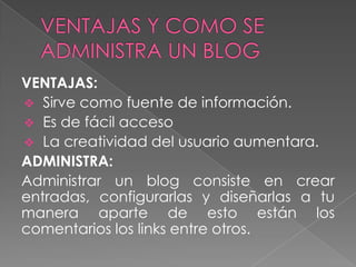 VENTAJAS:
 Sirve como fuente de información.
 Es de fácil acceso
 La creatividad del usuario aumentara.
ADMINISTRA:
Administrar un blog consiste en crear
entradas, configurarlas y diseñarlas a tu
manera aparte de esto están los
comentarios los links entre otros.

 