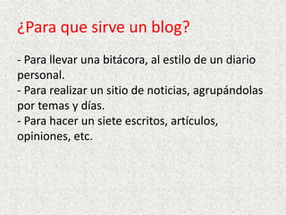 ¿Para que sirve un blog?
- Para llevar una bitácora, al estilo de un diario
personal.
- Para realizar un sitio de noticias, agrupándolas
por temas y días.
- Para hacer un siete escritos, artículos,
opiniones, etc.

 