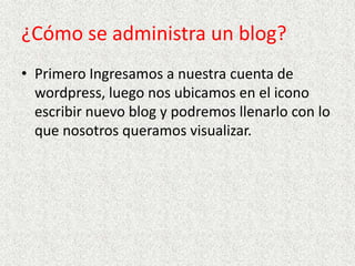 ¿Cómo se administra un blog?
• Primero Ingresamos a nuestra cuenta de
wordpress, luego nos ubicamos en el icono
escribir nuevo blog y podremos llenarlo con lo
que nosotros queramos visualizar.

 
