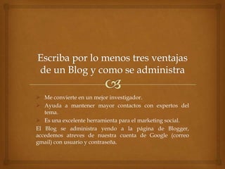  Me convierte en un mejor investigador.
 Ayuda a mantener mayor contactos con expertos del
tema.
 Es una excelente herramienta para el marketing social.
El Blog se administra yendo a la página de Blogger,
accedemos atreves de nuestra cuenta de Google (correo
gmail) con usuario y contraseña.

 