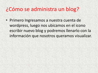 ¿Cómo se administra un blog?
• Primero Ingresamos a nuestra cuenta de
wordpress, luego nos ubicamos en el icono
escribir nuevo blog y podremos llenarlo con la
información que nosotros queramos visualizar.

 