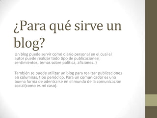 ¿Para qué sirve un
blog?
Un blog puede servir como diario personal en el cual el
autor puede realizar todo tipo de publicaciones(
sentimientos, temas sobre política, aficiones..)
También se puede utilizar un blog para realizar publicaciones
en columnas, tipo periódico. Para un comunicador es una
buena forma de adentrarse en el mundo de la comunicación
social(como es mi caso).

 