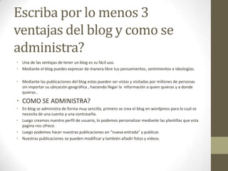 Escriba por lo menos 3
ventajas del blog y como se
administra?
• Una de las ventajas de tener un blog es su fácil uso.
• Mediante el blog puedes expresar de manera libre tus pensamientos, sentimientos e ideologías.
• Mediante las publicaciones del blog estas pueden ser vistas y visitadas por millones de personas
sin importar su ubicación geográfica , haciendo llegar la información a quien quieras y a donde
quieras..

• COMO SE ADMINISTRA?
• En blog se administra de forma muy sencilla, primero se crea el blog en wordpress para lo cual se
necesita de una cuenta y una contraseña.
• Luego creamos nuestro perfil de usuario, lo podemos personalizar mediante las plantillas que esta
pagina nos ofrece.
• Luego podemos hacer nuestras publicaciones en “nueva entrada” y publicar.
• Nuestras publicaciones se pueden modificar y también añadir fotos y videos.

 