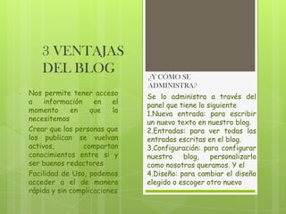 3 VENTAJAS
DEL BLOG
•

•

•

Nos permite tener acceso
a
información
en
el
momento
en
que
la
necesitemos
Crear que las personas que
los publican se vuelvan
activos,
compartan
conocimientos entre si y
ser buenos redactores
Facilidad de Uso, podemos
acceder a el de manera
rápida y sin complicaciones

¿Y CÓMO SE
ADMINISTRA?
Se lo administra a través del
panel que tiene lo siguiente
1.Nueva entrada: para escribir
un nuevo texto en nuestro blog.
2.Entradas: para ver todas las
entradas escritas en el blog.
3.Configuración: para configurar
nuestro
blog,
personalizarlo
como nosotros queramos. Y el
4.Diseño: para cambiar el diseño
elegido o escoger otro nuevo

 