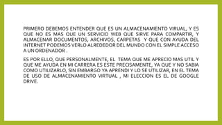 PRIMERO DEBEMOS ENTENDER QUE ES UN ALMACENAMIENTO VIRUAL, Y ES
QUE NO ES MAS QUE UN SERVICIO WEB QUE SIRVE PARA COMPARTIR, Y
ALMACENAR DOCUMENTOS, ARCHIVOS, CARPETAS Y QUE CON AYUDA DEL
INTERNET PODEMOS VERLO ALREDEDOR DEL MUNDO CON EL SIMPLE ACCESO
A UN ORDENADOR .
ES POR ELLO, QUE PERSONALMENTE, EL TEMA QUE ME APRECIO MAS UTIL Y
QUE ME AYUDA EN MI CARRERA ES ESTE PRECISAMENTE, YA QUE Y NO SABIA
COMO UTILIZARLO, SIN EMBARGO YA APRENDI Y LO SE UTILIZAR, EN EL TEMA
DE USO DE ALMACENAMIENTO VIRTUAL , MI ELECCION ES EL DE GOOGLE
DRIVE.
 