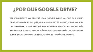 PERSONALMENTE YO PREFERÍ USAR GOOGLE DRIVE YA QUE EL ESPACIO
GRATUITO LIMITE ES DE 5 GB, QUE AUNQUE NO ES MUCHO, ES MÁS QUE EL
DEL DROPBOX, Y LOS PRECIOS POR COMPRAR ESPACIO ES MUCHO MÁS
BARATO QUE EL DE SU SIMILAR. AÑADIENDO QUE TIENE MÁS OPCIONES PARA
ELEGIR EN LAS COMPRAS DE ESPACIO PARA ELTAMAÑO DE ARCHIVO.
 